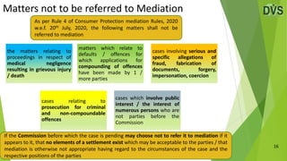 Matters not to be referred to Mediation
16
the matters relating to
proceedings in respect of
medical negligence
resulting in grievous injury
/ death
matters which relate to
defaults / offences for
which applications for
compounding of offences
have been made by 1 /
more parties
cases involving serious and
specific allegations of
fraud, fabrication of
documents, forgery,
impersonation, coercion
cases relating to
prosecution for criminal
and non-compoundable
offences
cases which involve public
interest / the interest of
numerous persons who are
not parties before the
Commission
As per Rule 4 of Consumer Protection mediation Rules, 2020
w.e.f. 20th July, 2020, the following matters shall not be
referred to mediation
If the Commission before which the case is pending may choose not to refer it to mediation if it
appears to it, that no elements of a settlement exist which may be acceptable to the parties / that
mediation is otherwise not appropriate having regard to the circumstances of the case and the
respective positions of the parties
 