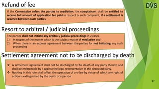 Refund of fee
17
Resort to arbitral / judicial proceedings
Settlement agreement not to be discharged by death
The parties shall not initiate any arbitral / judicial proceedings in 2 cases-
1) In respect of the matter which is the subject-matter of mediation and
2) When there is an express agreement between the parties for not initiating any such
proceeding
If the Commission refers the parties to mediation, the complainant shall be entitled to
receive full amount of application fee paid in respect of such complaint, if a settlement is
reached between such parties
 A settlement agreement shall not be discharged by the death of any party thereto and
shall be enforceable by / against the legal representative of the deceased party.
 Nothing in this rule shall affect the operation of any law by virtue of which any right of
action is extinguished by the death of a person
 