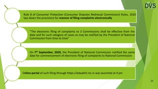 21
Rule 8 of Consumer Protection (Consumer Disputes Redressal Commission) Rules, 2020
lays down the provisions for manner of filing complaints electronically
“The electronic filing of complaints to 3 Commissions shall be effective from the
date and for such category of cases as may be notified by the President of National
Commission from time to time”
On 7th September, 2020, the President of National Commission notified the same
date for commencement of electronic filing of complaints to National Commission
Online portal of such filing through https://edaakhil.nic.in was launched at 4 pm
 