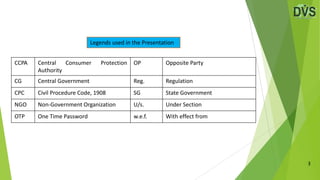 3
Legends used in the Presentation
CCPA Central Consumer Protection
Authority
OP Opposite Party
CG Central Government Reg. Regulation
CPC Civil Procedure Code, 1908 SG State Government
NGO Non-Government Organization U/s. Under Section
OTP One Time Password w.e.f. With effect from
 