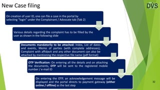 New Case filing
32
On creation of user ID, one can file a case in the portal by
selecting “login” under the Complainant / Advocate tab (Tab 2)
Various details regarding the complaint has to be filled by the
user as shown in the following slide
Documents mandatorily to be attached: Index, List of dates
and events, Memo of parties (with complete addresses),
Complaint with affidavit and any other document can also be
attached by mentioning the respective file name (pdf format)
OTP Verification: On entering all the details and on attaching
the documents, OTP will be sent to the registered mobile
number / e-mail ID
On entering the OTP, an acknowledgement message will be
displayed and the portal directs to payment gateway (either
online / offline) as the last step
 