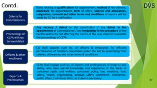 Contd.
37
Rules relating to qualifications for appointment, method of recruitment,
procedure for appointment, term of office, salaries and allowances,
resignation, removal and other terms and conditions of service will be
made by CG by a notification
Any vacancy / defect in the constitution / any defect in the
appointment of Commissioner / any irregularity in the procedure of the
Central Authority not affecting the merits of the case shall not invalidate
the proceedings of CCPA
CG shall appoint such no. of officers & employees for efficient
performance of functions prescribed under the Act by prescribing their
salaries, allowances and other terms & conditions
CCPA shall engage such no. of experts and professionals of integrity and
ability, who have special knowledge and experience in the areas of
consumer rights and welfare, consumer policy, law, medicine, food
safety, health, engineering, product safety, commerce, economics,
public affairs / administration, as it deems necessary
Criteria for
Commissioners
Proceedings of
CCPA will not
be invalidated
Officers & other
employees
Experts &
Professionals
 