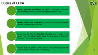 Duties of CCPA
38
Protect, promote and enforce the rights of consumers as a class,
and prevent violation of consumers rights under this Act
Prevent unfair trade practices and ensure that no person engages
himself in unfair trade practices
Ensure that no false / misleading advertisement is made of any
goods / services which contravenes the provisions of this Act /
the rules / reg. made thereunder
Ensure that no person takes part in the publication of any
advertisement which is false / misleading
 