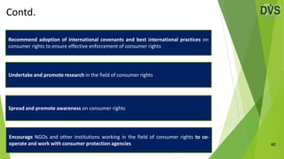 Contd.
40
Recommend adoption of international covenants and best international practices on
consumer rights to ensure effective enforcement of consumer rights
Undertake and promote research in the field of consumer rights
Spread and promote awareness on consumer rights
Encourage NGOs and other institutions working in the field of consumer rights to co-
operate and work with consumer protection agencies
 