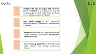 41
Contd.
Mandate the use of unique and universal
goods identifiers in such goods, as may be
necessary, to prevent unfair trade practices
and to protect consumers' interest
Issue safety notices to alert consumers
against dangerous / hazardous / unsafe goods
/ services
Advise the Ministries and Departments of the
Central and State Governments on consumer
welfare measures
Issue necessary guidelines to prevent unfair
trade practices and protect consumers'
interest
 