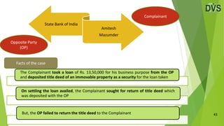 43
State Bank of India
Amitesh
Mazumder
Facts of the case
Complainant
Opposite Party
(OP)
The Complainant took a loan of Rs. 13,50,000 for his business purpose from the OP
and deposited title deed of an immovable property as a security for the loan taken
On settling the loan availed, the Complainant sought for return of title deed which
was deposited with the OP
But, the OP failed to return the title deed to the Complainant
 