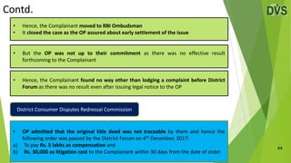 Contd.
44
• Hence, the Complainant found no way other than lodging a complaint before District
Forum as there was no result even after issuing legal notice to the OP
• But the OP was not up to their commitment as there was no effective result
forthcoming to the Complainant
• Hence, the Complainant moved to RBI Ombudsman
• It closed the case as the OP assured about early settlement of the issue
• OP admitted that the original title deed was not traceable by them and hence the
following order was passed by the District Forum on 4th December, 2017:
a) To pay Rs. 5 lakhs as compensation and
b) Rs. 30,000 as litigation cost to the Complainant within 30 days from the date of order
District Consumer Disputes Redressal Commission
 