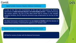 Contd.
45
Revision of order to National Consumer Dispute Redressal Forum
Appeal to State Consumer Disputes Redressal Commission
In view of the facts and circumstances of the case and observations by National
Commission in Indian Overseas Branch V. Sri K Bala Reddy and Anr. – “before dismissing
the revision petition, the loss of title deed would lead to erosion in the valuable
property, therefore, the OP should be directed to pay compensation for the loss of title
deed”
The State Commission considered that it has no reason to interfere with the decision of
District Forum and thus, it dismissed the appeal on 23rd October, 2019
OP filed for revision of order with the National Commission
 