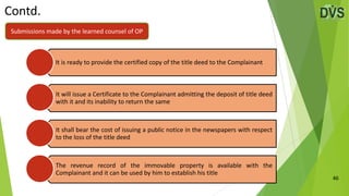 Contd.
46
It is ready to provide the certified copy of the title deed to the Complainant
It will issue a Certificate to the Complainant admitting the deposit of title deed
with it and its inability to return the same
It shall bear the cost of issuing a public notice in the newspapers with respect
to the loss of the title deed
The revenue record of the immovable property is available with the
Complainant and it can be used by him to establish his title
Submissions made by the learned counsel of OP
 
