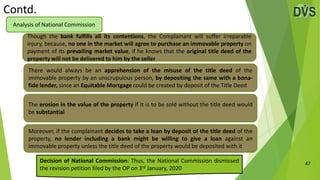 Contd.
47
Though the bank fulfills all its contentions, the Complainant will suffer irreparable
injury, because, no one in the market will agree to purchase an immovable property on
payment of its prevailing market value, if he knows that the original title deed of the
property will not be delivered to him by the seller
Analysis of National Commission
There would always be an apprehension of the misuse of the title deed of the
immovable property by an unscrupulous person, by depositing the same with a bona-
fide lender, since an Equitable Mortgage could be created by deposit of the Title Deed
The erosion in the value of the property if it is to be sold without the title deed would
be substantial
Moreover, if the complainant decides to take a loan by deposit of the title deed of the
property, no lender including a bank might be willing to give a loan against an
immovable property unless the title deed of the property would be deposited with it
Decision of National Commission: Thus, the National Commission dismissed
the revision petition filed by the OP on 3rd January, 2020
 