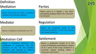 Definition
6
Mediation
Mediation Cell
Means the process by which a mediator
mediates the consumer disputes
Means a Consumer Mediation Cell
established in accordance with the
provision of sec. 74 and includes
mediation cells attached to regional
benches of National Commission
Mediator
Means a mediator as referred in sec. 75
Parties
Regulation
Means party to a dispute / any other
proceeding pending before the Consumer
Commission
Means the regulations made by the
National Commission / as the case may be,
the Central Authority
Settlement
Means a settlement arrived at in the
course of Mediation proceeding in respect
of all / some of the issues involved in a
consumer dispute pending before a
Consumer Commission
 