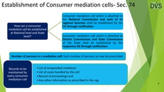 Establishment of Consumer mediation cells- Sec. 74
7
Number of persons in a mediation cell: Such number of persons as may be prescribed
•List of empanelled mediators
•List of cases handled by the cell
•Record of proceedings and
•Any other information as prescribed in the reg.
Records to be
maintained by
every consumer
mediation cell
How can a consumer
mediation cell be established
at National level and State
level?
Consumer mediation cell which is attached to
the National Commission and each of its
regional benches shall be established by the
CG through notification
Consumer mediation cell which is attached to
District Commissions and State Commission
of the State shall be established by the
respective SG through notification
 