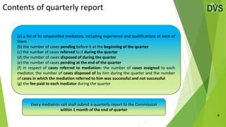 Contents of quarterly report
9
(a) a list of its empanelled mediators, including experience and qualifications of each of
them
(b) the number of cases pending before it at the beginning of the quarter
(c) the number of cases referred to it during the quarter
(d) the number of cases disposed of during the quarter
(e) the number of cases pending at the end of the quarter
(f) In respect of cases referred to mediation- the number of cases assigned to each
mediator, the number of cases disposed of by him during the quarter and the number
of cases in which the mediation referred to him was successful and not successful
(g) the fee paid to each mediator during the quarter
Every mediation cell shall submit a quarterly report to the Commission
within 1 month of the end of quarter
 