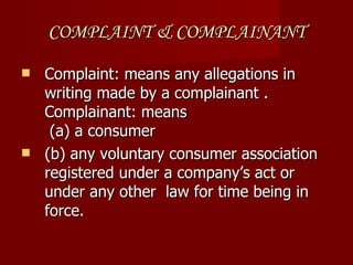 COMPLAINT & COMPLAINANT

 Complaint: means any allegations in
  writing made by a complainant .
  Complainant: means
   (a) a consumer
 (b) any voluntary consumer association
  registered under a company’s act or
  under any other law for time being in
  force.
 