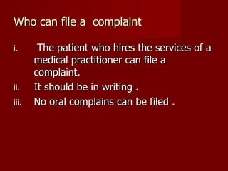 Who can file a complaint

i.      The patient who hires the services of a
       medical practitioner can file a
       complaint.
ii.    It should be in writing .
iii.   No oral complains can be filed .
 