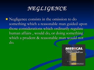 NEGLIGENCE
   Negligence consists in the omission to do
    something which a reasonable man guided upon
    those considerations which ordinarily regulate
    human affairs , would do, or doing something
    which a prudent & reasonable man would not
    do.
 