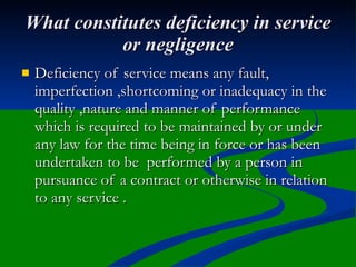What constitutes deficiency in service
           or negligence
   Deficiency of service means any fault,
    imperfection ,shortcoming or inadequacy in the
    quality ,nature and manner of performance
    which is required to be maintained by or under
    any law for the time being in force or has been
    undertaken to be performed by a person in
    pursuance of a contract or otherwise in relation
    to any service .
 