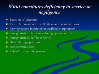 What constitutes deficiency in service or
                          negligence
   Reaction of injection
   Patient left unattended while there were complications.
   Leaving patient in care of unqualified compounder.
   Foreign material left inside during operation of leg.
   Foreign material left in abdomen
   Death during operation.
   Post operative care.
   Refusal to admit the patient.
 