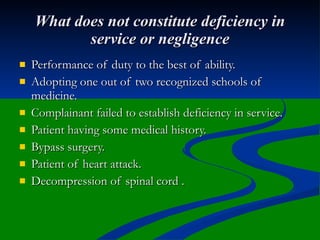 What does not constitute deficiency in
           service or negligence
   Performance of duty to the best of ability.
   Adopting one out of two recognized schools of
    medicine.
   Complainant failed to establish deficiency in service.
   Patient having some medical history.
   Bypass surgery.
   Patient of heart attack.
   Decompression of spinal cord .
 