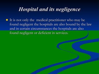 Hospital and its negligence
   It is not only the medical practitioner who may be
    found negligent the hospitals are also bound by the law
    and in certain circumstances the hospitals are also
    found negligent or deficient in services.
 