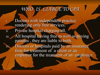 WHO IS LIABLE TO CPA

I.     Doctors with independent practice
       rendering only free services.
II.    Private hospital charging all.
III.   All hospital having free as well as paying
       patients , they are liable to both.
IV.    Doctors or hospitals paid by an insurance
       firm for treatment of a client or an
       employer for the treatment of an employee.
 