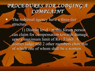 PROCEDURES FOR LODGING A
       COMPLAINT
   The redressal agency have a three-tier
    structure.
          1) District level : at this forum person
    can claim for compensation towards damage
    upto a maximum limit of Rs : 5 lakh .A
    district judge and 2 other members chair this
    of which one of whom shall be a women.
 