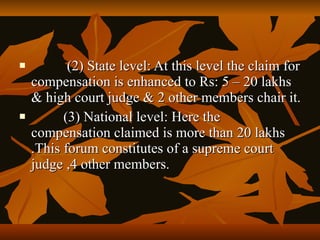           (2) State level: At this level the claim for
    compensation is enhanced to Rs: 5 – 20 lakhs
    & high court judge & 2 other members chair it.
         (3) National level: Here the
    compensation claimed is more than 20 lakhs
    .This forum constitutes of a supreme court
    judge ,4 other members.
 