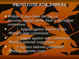 PROVISION FOR APPEAL

   Within 30 days from the date of
    decision ,appeal can be filed in the higher
    commision
         1. Appeal against district forum
    before state commision .
         2.Appeal against state commision
    before national commision.
         3.Against national commision
    before supreme court.
 