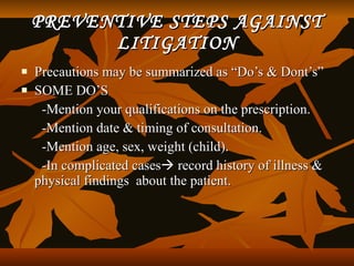 PREVENTIVE STEPS AGAINST
          LITIGATION
   Precautions may be summarized as “Do’s & Dont’s”
   SOME DO’S
     -Mention your qualifications on the prescription.
     -Mention date & timing of consultation.
     -Mention age, sex, weight (child).
     -In complicated cases record history of illness &
    physical findings about the patient.
 