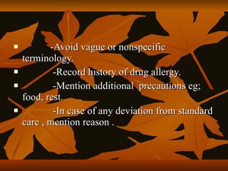           -Avoid vague or nonspecific
    terminology.
           -Record history of drug allergy.
           -Mention additional precautions eg;
    food, rest.
           -In case of any deviation from standard
    care , mention reason .
 
