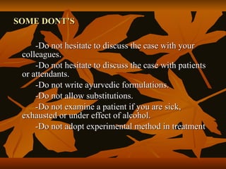 SOME DONT’S

     -Do not hesitate to discuss the case with your
 colleagues.
     -Do not hesitate to discuss the case with patients
 or attendants.
     -Do not write ayurvedic formulations.
     -Do not allow substitutions.
     -Do not examine a patient if you are sick,
 exhausted or under effect of alcohol.
     -Do not adopt experimental method in treatment
 
