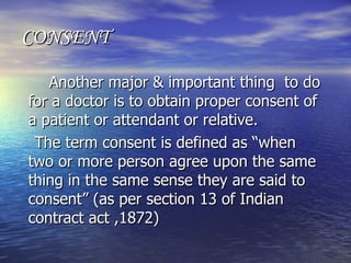 CONSENT

   Another major & important thing to do
for a doctor is to obtain proper consent of
a patient or attendant or relative.
 The term consent is defined as “when
two or more person agree upon the same
thing in the same sense they are said to
consent” (as per section 13 of Indian
contract act ,1872)
 