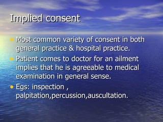 Implied consent

• Most common variety of consent in both
  general practice & hospital practice.
• Patient comes to doctor for an ailment
  implies that he is agreeable to medical
  examination in general sense.
• Egs: inspection ,
  palpitation,percussion,auscultation.
 