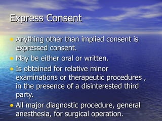 Express Consent

• Anything other than implied consent is
  expressed consent.
• May be either oral or written.
• Is obtained for relative minor
  examinations or therapeutic procedures ,
  in the presence of a disinterested third
  party.
• All major diagnostic procedure, general
  anesthesia, for surgical operation.
 