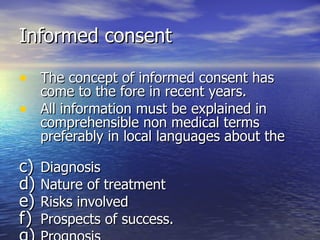 Informed consent

• The concept of informed consent has
  come to the fore in recent years.
• All information must be explained in
  comprehensible non medical terms
  preferably in local languages about the

c) Diagnosis
d) Nature of treatment
e) Risks involved
f) Prospects of success.
 