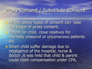 Proxy Consent / Substitute Consent

• All the above types of consent can take
  the shape of proxy consent.
• Parent for child, close relatives for
  mentally unsound or unconscious patients
  etc.
• When child suffer damage due to
  negligence of the hospital, nurse &
  doctor ,it was held that child & parent
  could claim compensation under CPA.
 