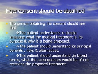 How consent should be obtained

• The person obtaining the consent should see
    that
•      The patient understands in simple
    language what the medical treatment is, its
    purpose & why it is being proposed.
•      The patient should understand its principal
    benefits , risks & alternatives.
•      The patient should understand ,in broad
    terms, what the consequences would be of not
    receiving the proposed treatment.
 