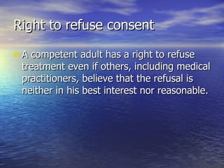 Right to refuse consent

• A competent adult has a right to refuse
 treatment even if others, including medical
 practitioners, believe that the refusal is
 neither in his best interest nor reasonable.
 