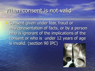 When consent is not valid

• Consent given under fear, fraud or
 misrepresentation of facts, or by a person
 who is ignorant of the implications of the
 consent or who is under 12 years of age
 is invalid. (section 90 IPC)
 