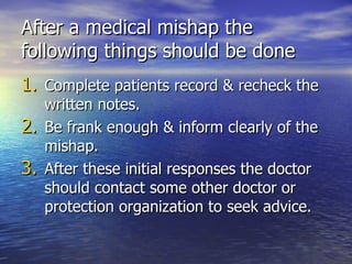 After a medical mishap the
following things should be done
1. Complete patients record & recheck the
   written notes.
2. Be frank enough & inform clearly of the
   mishap.
3. After these initial responses the doctor
   should contact some other doctor or
   protection organization to seek advice.
 