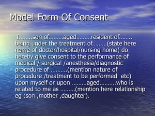 Model Form Of Consent
  I……..son of………aged………resident of……..
 being under the treatment of………(state here
 name of doctor/hospital/nursing home) do
 hereby give consent to the performance of
 medical / surgical /anesthesia/diagnostic
 procedure of ……….(mention nature of
 procedure /treatment to be performed etc)
 upon myself or upon ………aged……….who is
 related to me as ………(mention here relationship
 eg :son ,mother ,daughter).
 