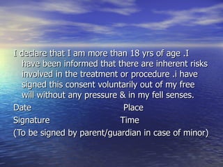 I declare that I am more than 18 yrs of age .I
   have been informed that there are inherent risks
   involved in the treatment or procedure .i have
   signed this consent voluntarily out of my free
   will without any pressure & in my fell senses.
Date                          Place
Signature                    Time
(To be signed by parent/guardian in case of minor)
 