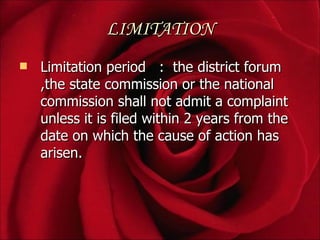 LIMITATION
   Limitation period : the district forum
    ,the state commission or the national
    commission shall not admit a complaint
    unless it is filed within 2 years from the
    date on which the cause of action has
    arisen.
 
