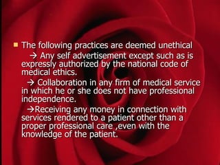    The following practices are deemed unethical
       Any self advertisement except such as is
    expressly authorized by the national code of
    medical ethics.
       Collaboration in any firm of medical service
    in which he or she does not have professional
    independence.
      Receiving any money in connection with
    services rendered to a patient other than a
    proper professional care ,even with the
    knowledge of the patient.
 