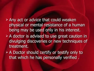  Any  act or advice that could weaken
  physical or mental resistance of a human
  being may be used only in his interest.
 A doctor is advised to use great caution in
  divulging discoveries or new techniques of
  treatment.
 A Doctor should certify or testify only to
  that which he has personally verified .
 