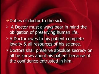  Duties  of doctor to the sick
 A Doctor must always bear in mind the
  obligation of preserving human life.
 A Doctor owes to his patient complete
  loyalty & all resources of his science.
 Doctors shall preserve absolute secrecy on
  all he knows about his patient because of
  the confidence entrusted in him.
 