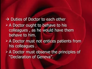  Duties of Doctor to each other
 A Doctor ought to behave to his
  colleagues , as he would have them
  behave to him.
 A Doctor must not entices patients from
  his colleagues .
 A Doctor must observe the principles of
  “Declaration of Geneva”.
 