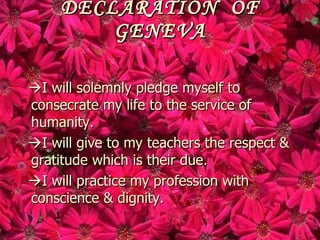 DECLARATION OF
         GENEVA

I will solemnly pledge myself to
consecrate my life to the service of
humanity.
I will give to my teachers the respect &
gratitude which is their due.
I will practice my profession with
conscience & dignity.
 