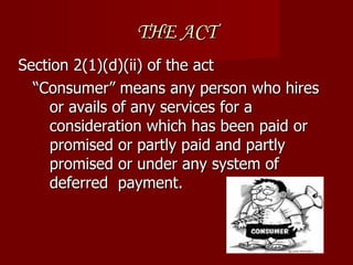 THE ACT
Section 2(1)(d)(ii) of the act
  “Consumer” means any person who hires
     or avails of any services for a
     consideration which has been paid or
     promised or partly paid and partly
     promised or under any system of
     deferred payment.
 