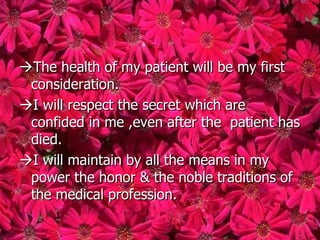 The health of my patient will be my first
 consideration.
I will respect the secret which are
 confided in me ,even after the patient has
 died.
I will maintain by all the means in my
 power the honor & the noble traditions of
 the medical profession.
 